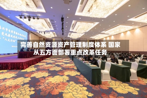 完善自然资源资产管理制度体系 国家从五方面部署重点改革任务