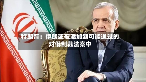 特朗普：伊朗或被添加到可能通过的对俄制裁法案中-第2张图片