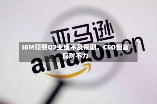 IBM预警Q2业绩不及预期	，CEO坦言应对不力-第3张图片