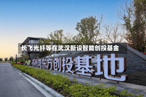 长飞光纤等在武汉新设智能创投基金