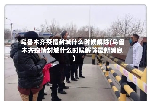 乌鲁木齐疫情封城什么时候解除(乌鲁木齐疫情封城什么时候解除最新消息)
