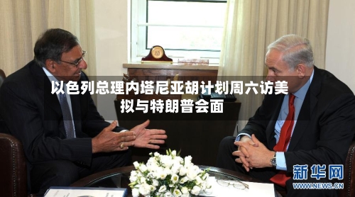 以色列总理内塔尼亚胡计划周六访美 拟与特朗普会面